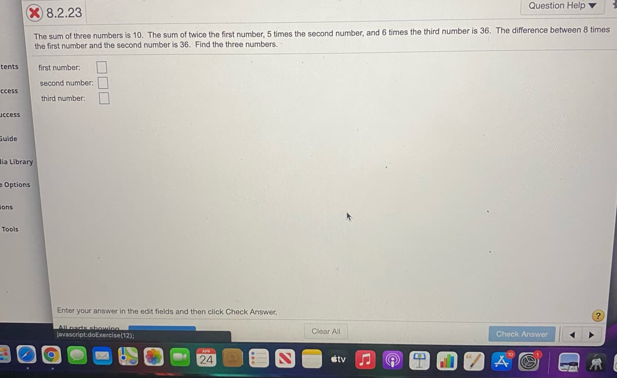 Question Help ▼
8.2.23
The sum of three numbers is 10. The sum of twice the first number, 5 times the second number, and 6 times the third number is 36. The difference between 8 times
the first number and the second number is 36. Find the three numbers.
tents
first number:
second number:
ccess
third number:
uccess
Suide
dia Library
e Options
ions
Tools
Enter your answer in the edit fields and then click Check Answer.
All parts showing
javascript:doExercise(12);
Clear All
Check Answer
24
tv
ロロロ
