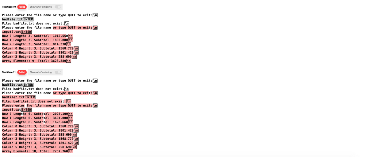Test Case 10 Failed Show what's missing
Please enter the file name or type QUIT to exit: \n
badfile.txt ENTER
File: badfile.txt does not exist.\n
Please enter the file name or type QUIT to exit:\n
input2.txt ENTER
Row 0 Length: 3, Subtotal: 1012.550\n
Row 1 Length: 3, Subtotal: 1802.000 \n
Row 2 Length: 3, Subtotal: 814.330\n
Column Height: 3, Subtotal: 1568.770 \n
Column 1 Height: 3, Subtotal: 1801.420\n
Column 2 Height: 3, Subtotal: 258.690\n
Array Elements: 9, Total: 3628.880 \n
Test Case 11 Failed Show what's missing
Please enter the file name or type QUIT to exit: \n
badfile.txt ENTER
File: badfile.txt does not exist.\n
Please enter the file name or type QUIT to exit: \n
badfile2.txt ENTER
File: badfile2.txt does not exist.\n
Please enter the file name or type QUIT to exit: \n
input3.txt ENTER
Row
Length: 6, Subtotal: 2025.100 \n
Row 1 Length: 6, Subtotal: 3604.000 \n
Row 2 Length: 6, Subtotal: 1628.660 \n
Column Height: 3, Subtotal: 1568.770 \n
Column 1 Height: 3, Subtotal: 1801.420\n
Column 2 Height: 3, Subtotal: 258.690\n
Column 3 Height: 3, Subtotal: 1568.770 \n
Column 4 Height: 3, Subtotal: 1801.420\n
Column 5 Height: 3, Subtotal: 258.690\n
Array Elements: 18, Total: 7257.760 \n