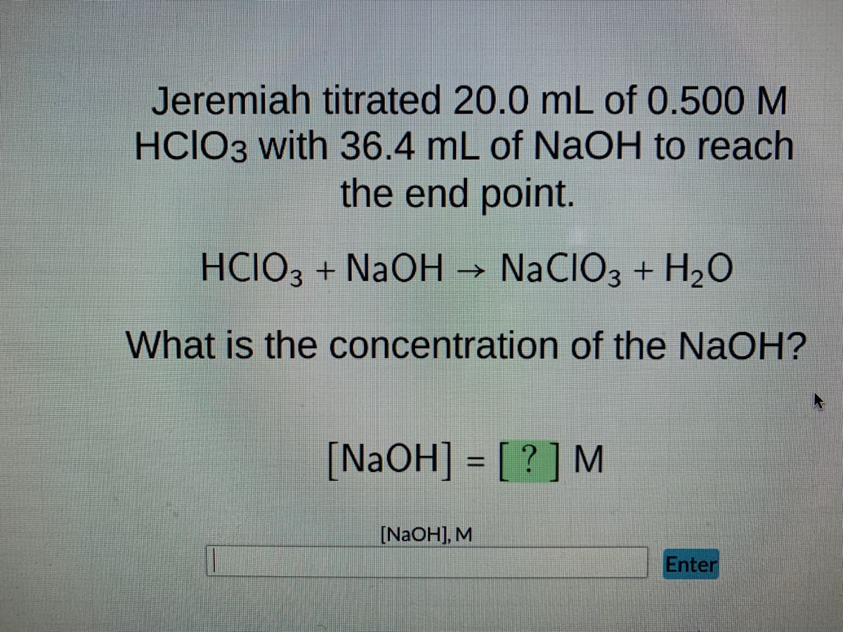 Jeremiah titrated 20.0 mL of 0.500 M
HCIO3 with 36.4 mL of NaOH to reach
the end point.
HCIO3 + NaOH →>> NaCIO3 + H₂O
What is the concentration of the NaOH?
[NaOH] = [?] M
[NaOH], M
Enter