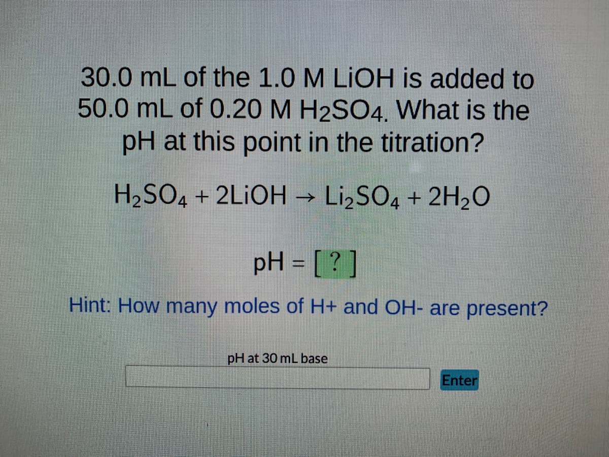 30.0 mL of the 1.0 M LIOH is added to
50.0 mL of 0.20 M H2SO4. What is the
pH at this point in the titration?
H₂SO4 + 2LIOH → Li₂SO4 + 2H₂O
pH = [?]
Hint: How many moles of H+ and OH- are present?
pH at 30 mL base
Enter