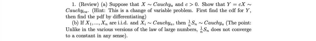 =
1. (Review) (a) Suppose that X ~ Cauchya and c> 0. Show that Y cX
Cauchyca (Hint: This is change of variable problem. First find the cdf for Y,
then find the pdf by differentiating)
(b) If X₁, ..., Xn are i.i.d. and X; ~ Cauchya, then Sn~ Cauchya (The point:
Unlike in the various versions of the law of large numbers, Sn does not converge
to a constant in any sense).