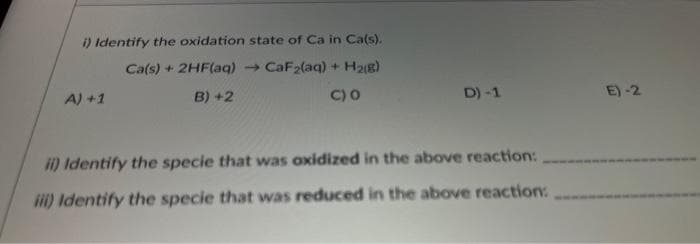 i) Identify the oxidation state of Ca in Ca(s).
Ca(s) + 2HF(aq) → CaF₂(aq) + H₂(g)
B) +2
C) 0
A) + 1
D) -1
ii) Identify the specie that was oxidized in the above reaction:
iii) Identify the specie that was reduced in the above reaction:
E) -2