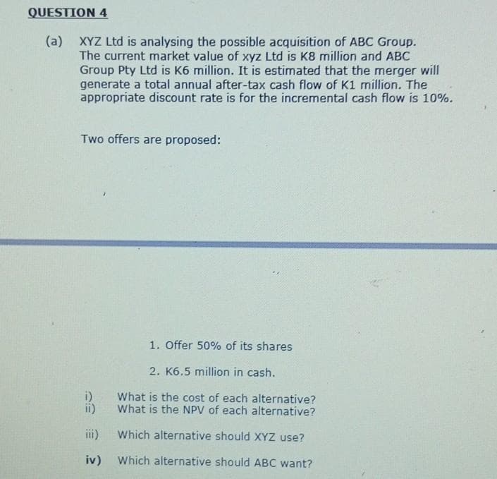 QUESTION 4
(a) XYZ Ltd is analysing the possible acquisition of ABC Group.
The current market value of xyz Ltd is K8 million and ABC
Group Pty Ltd is K6 million. It is estimated that the merger will
generate a total annual after-tax cash flow of K1 million. The
appropriate discount rate is for the incremental cash flow is 10%.
Two offers are proposed:
1. Offer 50% of its shares
2. K6.5 million in cash.
i)
What is the cost of each alternative?
What is the NPV of each alternative?
ii)
iii)
Which alternative should XYZ use?
iv) Which alternative should ABC want?
