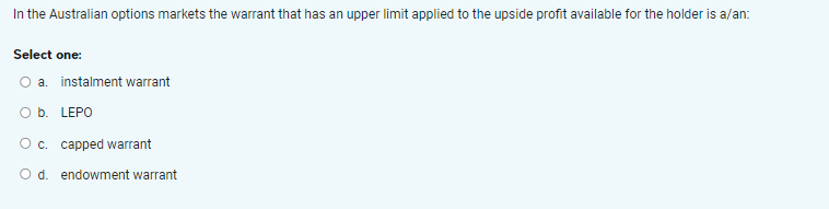 In the Australian options markets the warrant that has an upper limit applied to the upside profit available for the holder is a/an:
Select one:
O a. instalment warrant
O b. LEPO
O c. capped warrant
O d. endowment warrant