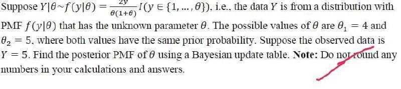 Suppose Y|8~f(y10) =
0(1+0)
-I(y E {1,...,0}), i.e., the data Y is from a distribution with
PMF f(y10) that has the unknown parameter 8. The possible values of 8 are 0₁ = 4 and
0₂ = 5, where both values have the same prior probability. Suppose the observed data is
Y = 5. Find the posterior PMF of using a Bayesian update table. Note: Do not found any
numbers in your calculations and answers.