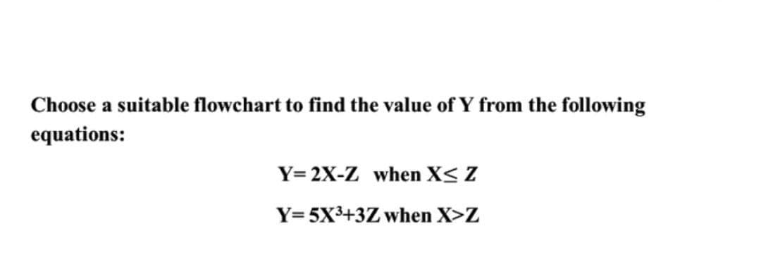 Choose a suitable flowchart to find the value of Y from the following
equations:
Y= 2X-Z when X< Z
Y=5X3+3Z when X>Z
