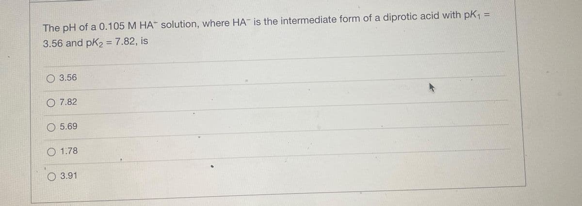 The pH of a 0.105 M HAT solution, where HA is the intermediate form of a diprotic acid with pK₁ =
3.56 and pK₂ = 7.82, is
3.56
O 7.82
O 5.69
1.78
3.91