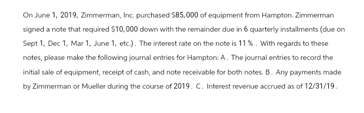 On June 1, 2019, Zimmerman, Inc. purchased $85,000 of equipment from Hampton. Zimmerman
signed a note that required $10,000 down with the remainder due in 6 quarterly installments (due on
Sept 1, Dec 1, Mar 1, June 1, etc.). The interest rate on the note is 11%. With regards to these
notes, please make the following journal entries for Hampton: A. The journal entries to record the
initial sale of equipment, receipt of cash, and note receivable for both notes. B. Any payments made
by Zimmerman or Mueller during the course of 2019. C. Interest revenue accrued as of 12/31/19.