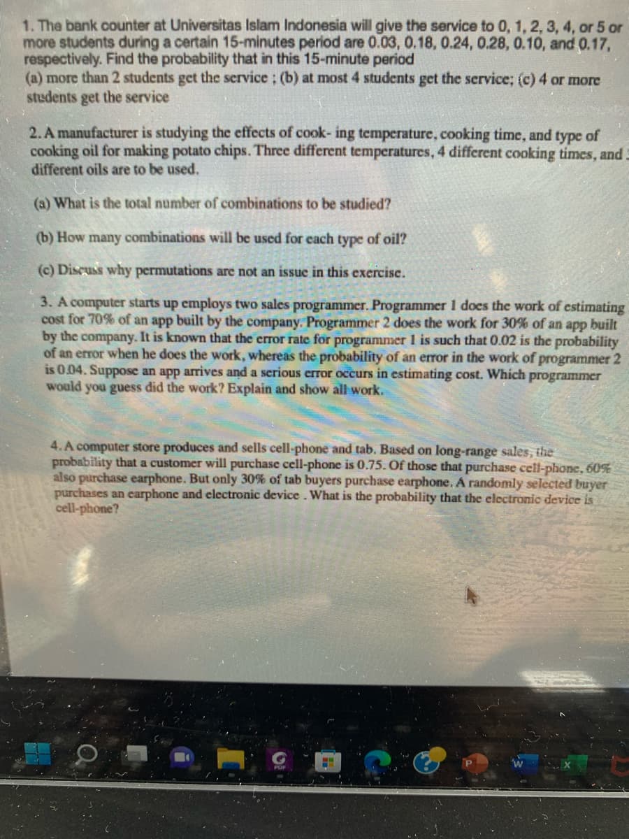 1. The bank counter at Universitas Islam Indonesia will give the service to 0, 1, 2, 3, 4, or 5 or
more students during a certain 15-minutes period are 0.03, 0.18, 0.24, 0.28, 0.10, and 0.17,
respectively. Find the probability that in this 15-minute period
(a) more than 2 students get the service; (b) at most 4 students get the service; (c) 4 or more
students get the service
2. A manufacturer is studying the effects of cook- ing temperature, cooking time, and type of
cooking oil for making potato chips. Three different temperatures, 4 different cooking times, and 3
different oils are to be used.
(a) What is the total number of combinations to be studied?
(b) How many combinations will be used for each type of oil?
(c) Discuss why permutations are not an issue in this exercise.
3. A computer starts up employs two sales programmer. Programmer 1 does the work of estimating
cost for 70% of an app built by the company. Programmer 2 does the work for 30% of an app built
by the company. It is known that the error rate for programmer 1 is such that 0.02 is the probability
of an error when he does the work, whereas the probability of an error in the work of programmer 2
is 0.04. Suppose an app arrives and a serious error occurs in estimating cost. Which programmer
would you guess did the work? Explain and show all work.
4. A computer store produces and sells cell-phone and tab. Based on long-range sales, the
probability that a customer will purchase cell-phone is 0.75. Of those that purchase cell-phone, 60%
also purchase earphone. But only 30% of tab buyers purchase earphone. A randomly selected buyer
purchases an earphone and electronic device. What is the probability that the electronic device is
cell-phone?
H
