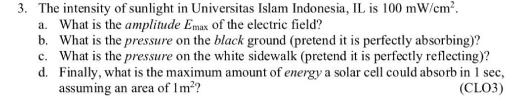 3. The intensity of sunlight in Universitas Islam Indonesia, IL is 100 mW/cm².
a. What is the amplitude Emax of the electric field?
b. What is the pressure on the black ground (pretend it is perfectly absorbing)?
c. What is the pressure on the white sidewalk (pretend it is perfectly reflecting)?
d. Finally, what is the maximum amount of energy a solar cell could absorb in 1 sec,
assuming an area of 1m²?
(CLO3)