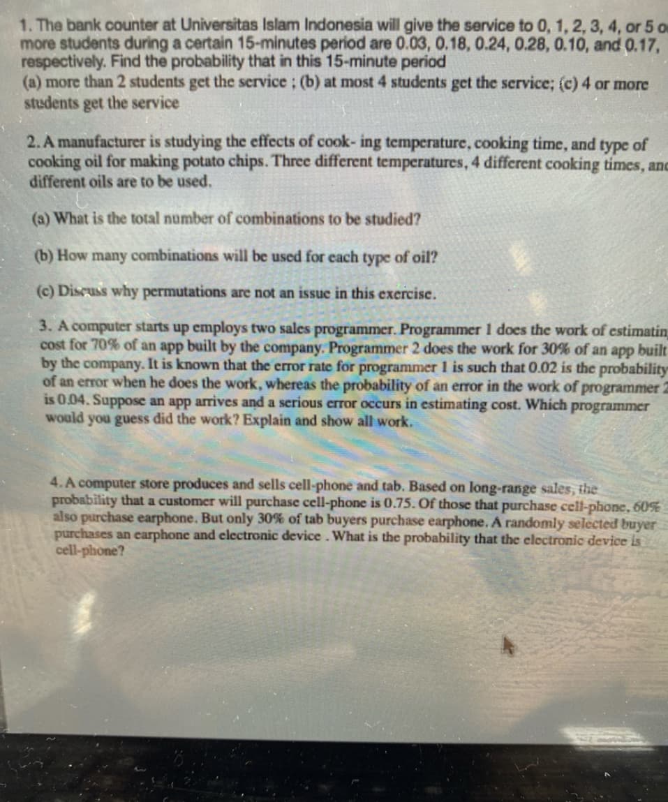 1. The bank counter at Universitas Islam Indonesia will give the service to 0, 1, 2, 3, 4, or 5 o
more students during a certain 15-minutes period are 0.03, 0.18, 0.24, 0.28, 0.10, and 0.17,
respectively. Find the probability that in this 15-minute period
(a) more than 2 students get the service; (b) at most 4 students get the service; (c) 4 or more
students get the service
2. A manufacturer is studying the effects of cook- ing temperature, cooking time, and type of
cooking oil for making potato chips. Three different temperatures, 4 different cooking times, anc
different oils are to be used.
(a) What is the total number of combinations to be studied?
(b) How many combinations will be used for each type of oil?
(c) Discuss why permutations are not an issue in this exercise.
3. A computer starts up employs two sales programmer. Programmer 1 does the work of estimatin
cost for 70% of an app built by the company. Programmer 2 does the work for 30% of an app built
by the company. It is known that the error rate for programmer 1 is such that 0.02 is the probability
of an error when he does the work, whereas the probability of an error in the work of programmer 2
is 0.04. Suppose an app arrives and a serious error occurs in estimating cost. Which programmer
would you guess did the work? Explain and show all work.
4. A computer store produces and sells cell-phone and tab. Based on long-range sales, the
probability that a customer will purchase cell-phone is 0.75. Of those that purchase cell-phone, 60%
also purchase earphone. But only 30% of tab buyers purchase earphone. A randomly selected buyer
purchases an earphone and electronic device. What is the probability that the electronic device is
cell-phone?