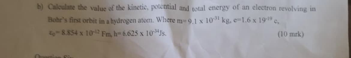 b) Calculate the value of the kinetic, potential and total energy of an electron revolving in
Bohr's first orbit in a hydrogen atom. Where m= 9.1 x 1031 kg, e=1.6 x 19-19 c.
E- 8.854 x 10-12 Fm, h=6.625 x 1034Js.
(10 mrk)
Question R