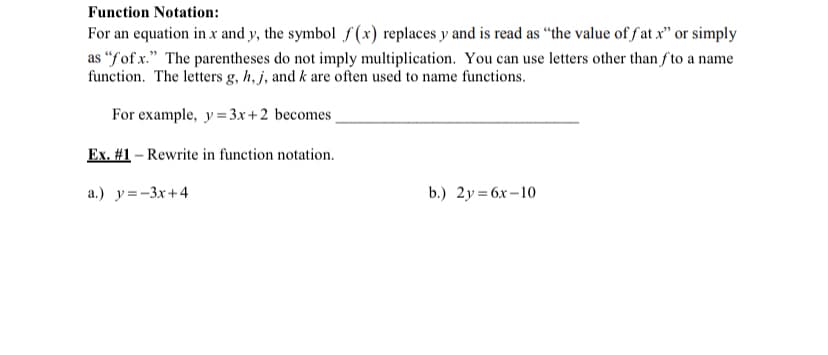 Function Notation:
For an equation in x and y, the symbol f (x) replaces y and is read as “the value of f at x" or simply
as “fof x." The parentheses do not imply multiplication. You can use letters other than f to a name
function. The letters g, h, j, and k are often used to name functions.
For example, y= 3x+2 becomes
Ex. #1 – Rewrite in function notation.
a.) y=-3x+4
b.) 2y= 6x –10
