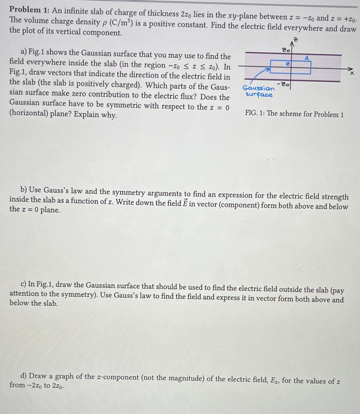 Problem 1: An infinite slab of charge of thickness 2zo lies in the xy-plane between z = -zo and z = +ZO.
The volume charge density p (C/m³) is a positive constant. Find the electric field everywhere and draw
the plot of its vertical component.
8
a) Fig.1 shows the Gaussian surface that you may use to find the
field everywhere inside the slab (in the region -zo ≤ z ≤ zo). In
Fig.1, draw vectors that indicate the direction of the electric field in
the slab (the slab is positively charged). Which parts of the Gaus-
sian surface make zero contribution to the electric flux? Does the
Gaussian surface have to be symmetric with respect to the z = 0
(horizontal) plane? Explain why.
Gaussian
surface
to
Z
-Zo
FIG. 1: The scheme for Problem 1
b) Use Gauss's law and the symmetry arguments to find an expression for the electric field strength
inside the slab as a function of z. Write down the field E in vector (component) form both above and below
the z = 0 plane.
c) In Fig.1, draw the Gaussian surface that should be used to find the electric field outside the slab (pay
attention to the symmetry). Use Gauss's law to find the field and express it in vector form both above and
below the slab.
d) Draw a graph of the z-component (not the magnitude) of the electric field, Ez, for the values of z
from-2zo to 2zo.