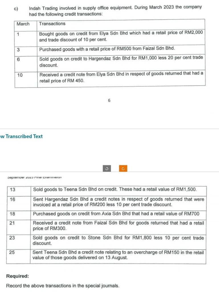 c)
13
16
18
21
23
March
1
25
3
6
Indah Trading involved in supply office equipment. During March 2023 the company
had the following credit transactions:
Transactions
10
w Transcribed Text
September EUES Final CAB
Bought goods on credit from Elya Sdn Bhd which had a retail price of RM2,000
and trade discount of 10 per cent.
Purchased goods with a retail price of RM500 from Faizal Sdn Bhd.
Sold goods on credit to Hargendaz Sdn Bhd for RM1,000 less 20 per cent trade
discount.
Received a credit note from Elya Sdn Bhd in respect of goods returned that had a
retail price of RM 450.
6
O
Sold goods to Teena Sdn Bhd on credit. These had a retail value of RM 1,500.
Sent Hargendaz Sdn Bhd a credit notes in respect of goods returned that were
invoiced at a retail price of RM200 less 10 per cent trade discount.
Purchased goods on credit from Axia Sdn Bhd that had a retail value of RM700
Received a credit note from Faizal Sdn Bhd for goods returned that had a retail
price of RM300.
Sold goods on credit to Stone Sdn Bhd for RM1,800 less 10 per cent trade
discount.
Sent Teena Sdn Bhd a credit note relating to an overcharge of RM150 in the retail
value of those goods delivered on 13 August.
Required:
Record the above transactions in the special journals.