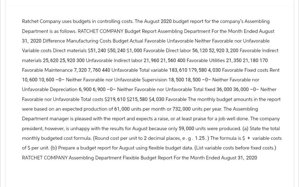 Ratchet Company uses budgets in controlling costs. The August 2020 budget report for the company's Assembling
Department is as follows. RATCHET COMPANY Budget Report Assembling Department For the Month Ended August
31, 2020 Difference Manufacturing Costs Budget Actual Favorable Unfavorable Neither Favorable nor Unfavorable
Variable costs Direct materials $51, 240 $50, 240 $1,000 Favorable Direct labor 56, 120 52, 920 3,200 Favorable Indirect
materials 25, 620 25,920 300 Unfavorable Indirect labor 21,960 21, 560 400 Favorable Utilities 21,350 21, 180 170
Favorable Maintenance 7,320 7,760 440 Unfavorable Total variable 183,610 179, 580 4,030 Favorable Fixed costs Rent
10,600 10,600-0- Neither Favorable nor Unfavorable Supervision 18, 500 18,500 -0- Neither Favorable nor
Unfavorable Depreciation 6, 900 6,900 -0- Neither Favorable nor Unfavorable Total fixed 36,000 36,000-0- Neither
Favorable nor Unfavorable Total costs $219,610 $215, 580 $4,030 Favorable The monthly budget amounts in the report
were based on an expected production of 61,000 units per month or 732, 000 units per year. The Assembling
Department manager is pleased with the report and expects a raise, or at least praise for a job well done. The company
president, however, is unhappy with the results for August because only 59,000 units were produced. (a) State the total
monthly budgeted cost formula. (Round cost per unit to 2 decimal places, e.g. 1.25.) The formula is $ + variable costs
of $ per unit. (b) Prepare a budget report for August using flexible budget data. (List variable costs before fixed costs.)
RATCHET COMPANY Assembling Department Flexible Budget Report For the Month Ended August 31, 2020