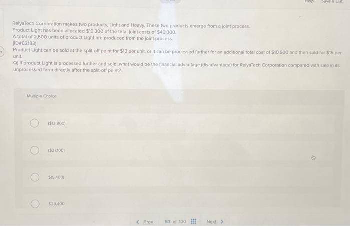 RelyaTech Corporation makes two products, Light and Heavy. These two products emerge from a joint process.
Product Light has been allocated $19,300 of the total joint costs of $40,000.
A total of 2,600 units of product Light are produced from the joint process.
(ID#62183)
Product Light can be sold at the split-off point for $13 per unit, or it can be processed further for an additional total cost of $10,600 and then sold for $15 per
unit
Q) If product Light is processed further and sold, what would be the financial advantage (disadvantage) for RelyaTech Corporation compared with sale in its
unprocessed form directly after the split-off point?
Multiple Choice
($13,900)
($27300)
$(5,400)
$28,400
Help Save & Exit
< Prov 53 of 100
Next >