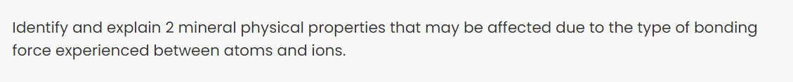 Identify and explain 2 mineral physical properties that may be affected due to the type of bonding
force experienced between atoms and ions.
