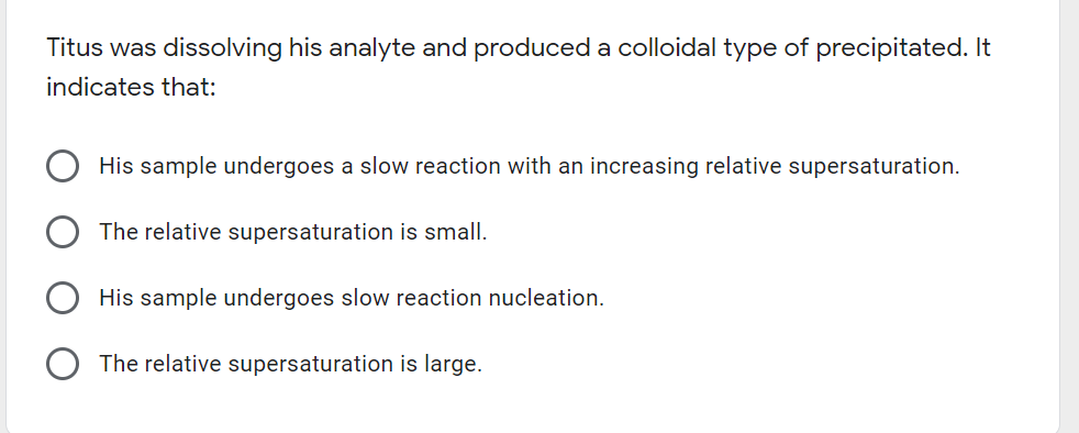 Titus was dissolving his analyte and produceda colloidal type of precipitated. It
indicates that:
His sample undergoes a slow reaction with an increasing relative supersaturation.
The relative supersaturation is small.
His sample undergoes slow reaction nucleation.
The relative supersaturation is large.
