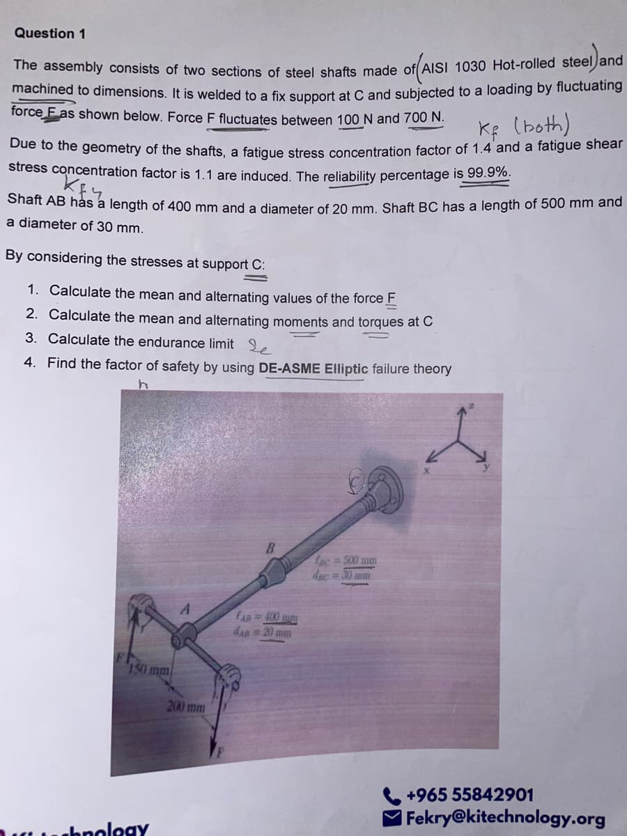 machined to dimensions. It is welded to a fix support at C and subjected to a loading by fluctuating
Question 1
The assembly consists of two sections of steel shafts made off AISI 1030 Hot-rolled steeljand
force E as shown below. Force F fluctuates between 100 N and 700 N.
KR (both)
Due to the geometry of the shafts, a fatique stress concentration factor of 1.4 and a fatigue shear
stress concentration factor is 1.1 are induced. The reliability percentage is 99.9%.
Shait AB hás a length of 400 mm and a diameter of 20 mm. Shaft BC has a length of 500 mm and
a diameter of 30 mm.
By considering the stresses at support C:
1. Calculate the mean and alternating values of the force F
2. Calculate the mean and alternating moments and torques at C
3. Calculate the endurance limit .
4. Find the factor of safety by using DE-ASME EIliptic failure theory
B
Le=500 mm
dac 30 mm
CAn=400 mm
dan 20 mm
150 mm
200 mm
+965 55842901
Fekry@kitechnology.org
hnolegy
