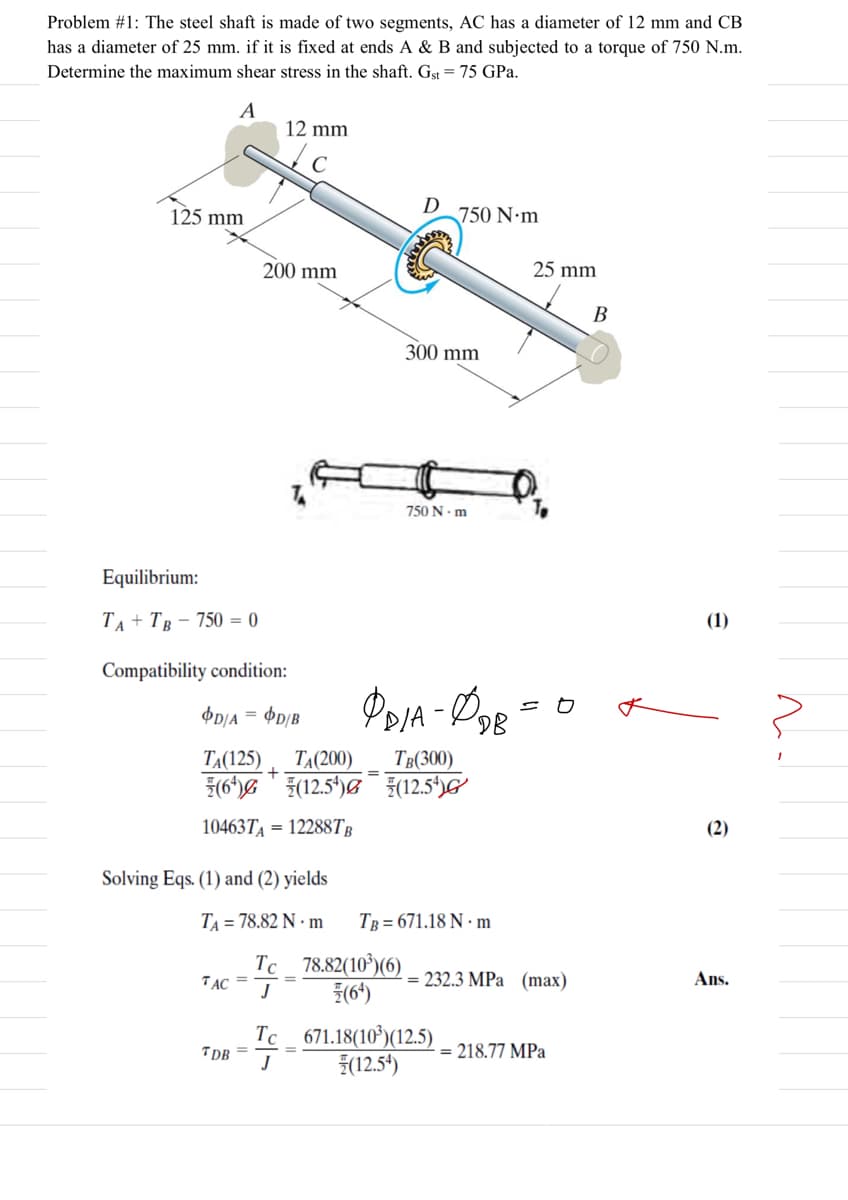 Problem #1: The steel shaft is made of two segments, AC has a diameter of 12 mm and CB
has a diameter of 25 mm. if it is fixed at ends A & B and subjected to a torque of 750 N.m.
Determine the maximum shear stress in the shaft. Gst = 75 GPa.
A
12 mm
125 mm
D
750 N•m
200 mm
25 mm
В
300 mm
750 N. m
Equilibrium:
ТА+ Тв - 750 — 0
(1)
Compatibility condition:
OD/A = $p/B
DB
TẠ(125)
ТА(200)
Тв(300)
3(6*)& * (12,5*)&¯ (12.5*)G
10463TA = 12288TB
(2)
Solving Eqs. (1) and (2) yields
TA = 78.82 N · m
TB = 671.18 N · m
Tc 78,82(10*)(6)
TAC =
= 232.3 MPa (max)
Ans.
%3D
Tc 671.18(10*)(12.5)
(12.54)
TDB
J
= 218.77 MPa
