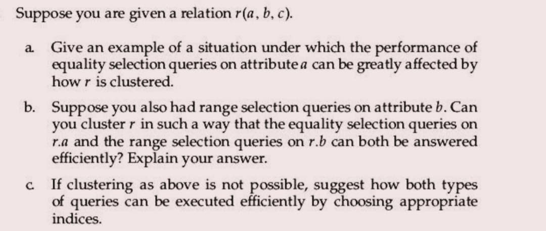 Suppose you are given a relation r(a, b, c).
a. Give an example of a situation under which the performance of
equality selection queries on attribute a can be greatly affected by
how r is clustered.
b. Suppose you also had range selection queries on attribute b. Can
you cluster r in such a way that the equality selection queries on
r.a and the range selection queries on r.b can both be answered
efficiently? Explain your answer.
c. If clustering as above is not possible, suggest how both types
of queries can be executed efficiently by choosing appropriate
indices.