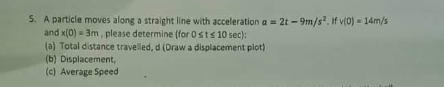 5. A particle moves along a straight line with acceleration a = 2t - 9m/s?. If v(0) = 14m/s
and x(0) = 3m, please determine (for 0sts 10 sec):
(a) Total distance travelled, d (Draw a displacement piot)
(b) Displacement,
(c) Average Speed
!!
%3D
