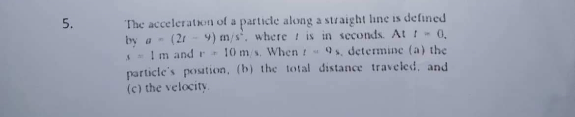 The acceleration of a particle along a straight hine is defined
by a (21 4) m/s*, where ! is in scconds. At ! - 0,
S I m andr 10 m/s. When 9s, determinc (a) the
particle's position, (b) the total distance traveled, and
(c) the velocity.
5.
