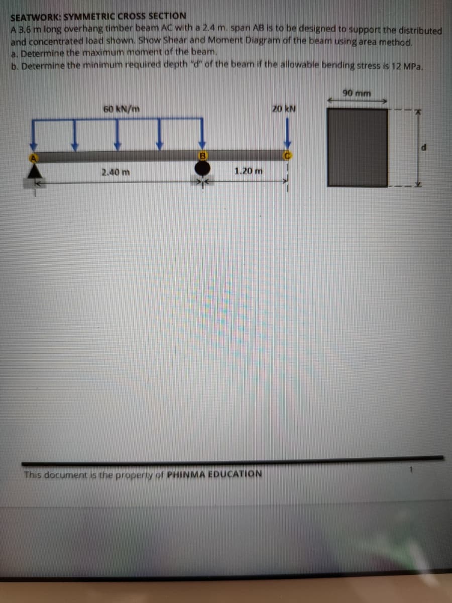 SEATWORK: SYMMETRIC CROSS SECTION
A 3.6 m long overhang timber beam AC with a 2.4 m. span AB is to be designed to support the distributed
and concentrated load shown. Show Shear and Moment Diagram of the beam using area method.
a. Determine the maximunm moment of the beam.
b. Determine the minimum required depth "d" of the beam if the allowable bending stress is 12 MPa.
90 mm
60 kN/m
20 kN
2.40 m
1.20 m
This document is the property of PHINMA EDUCATION
