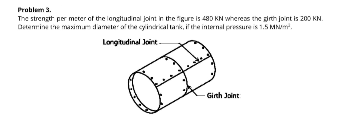 Problem 3.
The strength per meter of the longitudinal joint in the figure is 480 KN whereas the girth joint is 200 KN.
Determine the maximum diameter of the cylindrical tank, if the internal pressure is 1.5 MN/m?.
Longitudinal Joint
Girth Joint:
