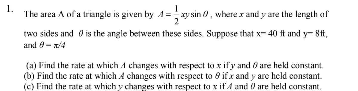 1.
The area A of a triangle is given by A= - xy sin 0 , where x and y are the length of
two sides and 0 is the angle between these sides. Suppose that x= 40 ft and y= 8ft,
and 0 = t/4
(a) Find the rate at which A changes with respect to x if y and 0 are held constant.
(b) Find the rate at which A changes with respect to 0 if x and y are held constant.
(c) Find the rate at which y changes with respect to x if A and 0 are held constant.
