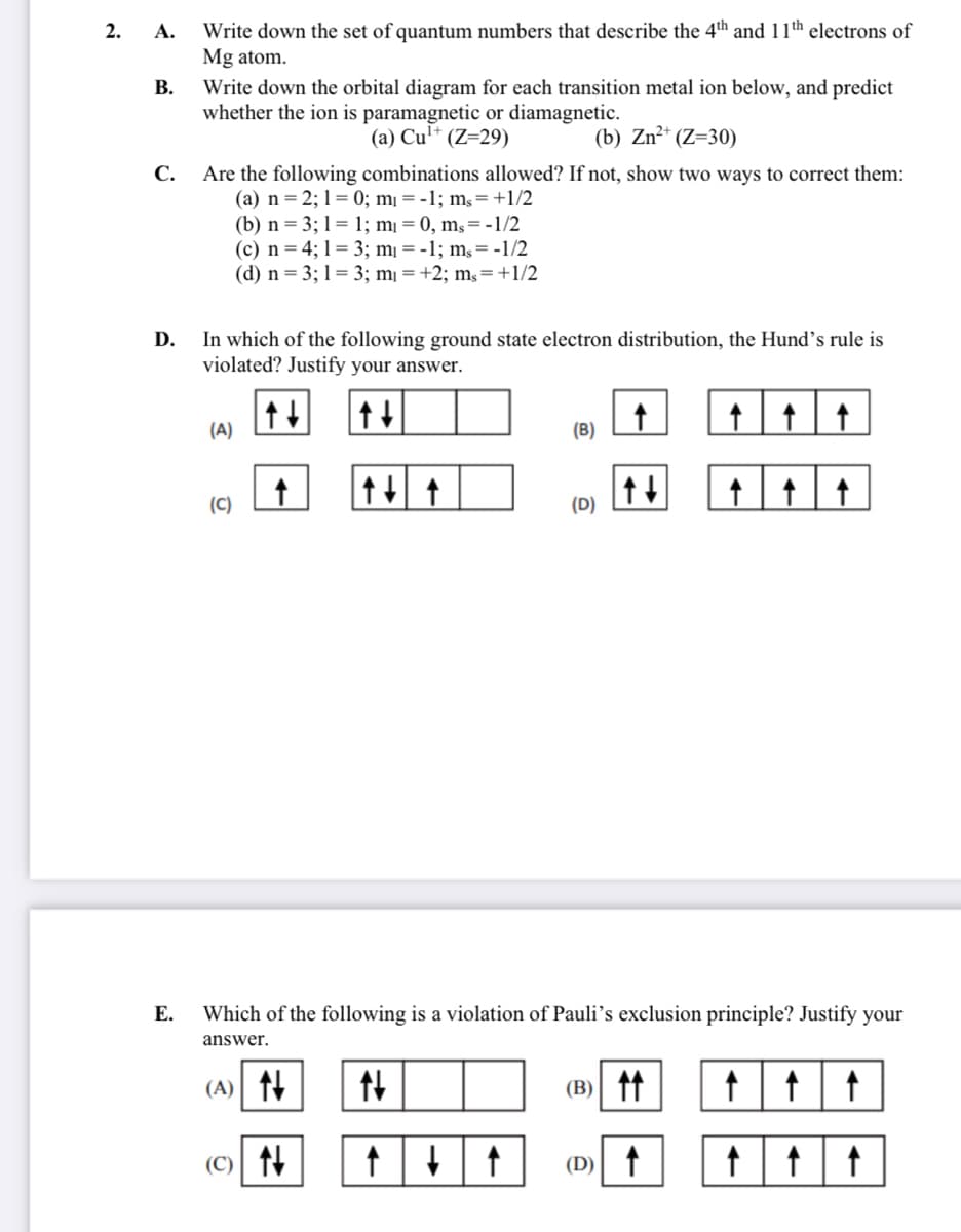 Write down the set of quantum numbers that describe the 4th and 11th electrons of
Mg atom.
2. А.
В.
Write down the orbital diagram for each transition metal ion below, and predict
whether the ion is paramagnetic or diamagnetic.
(a) Cul* (Z=29)
(b) Zn²* (Z=30)
С.
Are the following combinations allowed? If not, show two ways to correct them:
(a) n = 2; 1 = 0; mị = -1; ms= +1/2
(b) n = 3; 1= 1; mị = 0, mş=-1/2
(c) n= 4; 1= 3; mị = -1; ms= -1/2
(d) n = 3; 1= 3; mị = +2; mş=+1/2
In which of the following ground state electron distribution, the Hund's rule is
violated? Justify your answer.
D.
(A)
(B)
(C)
(D)
Е.
Which of the following is a violation of Pauli's exclusion principle? Justify your
answer.
(A) 11
(B) tt
(C) 14
(D) f
