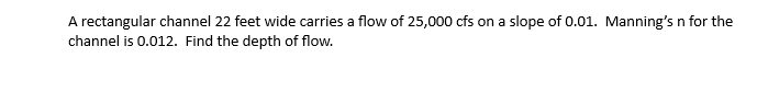 A rectangular channel 22 feet wide carries a flow of 25,000 cfs on a slope of 0.01. Manning's n for the
channel is 0.012. Find the depth of flow.