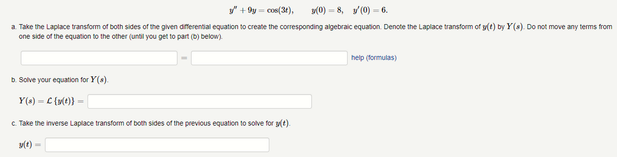 ### Laplace Transform of Differential Equations

Given the differential equation and initial conditions:
\[ y'' + 9y = \cos(3t), \quad y(0) = 8, \quad y'(0) = 6. \]

#### Step-by-Step Solution:

**a. Take the Laplace transform of both sides of the given differential equation to create the corresponding algebraic equation. Denote the Laplace transform of \( y(t) \) by \( Y(s) \). Do not move any terms from one side of the equation to the other (until you get to part (b) below).**

\[ \mathcal{L}\{y'' + 9y\} = \mathcal{L}\{\cos(3t)\} \]

\[ \mathcal{L}\{y''\} + 9\mathcal{L}\{y\} = \mathcal{L}\{\cos(3t)\} \]

**b. Solve your equation for  \( Y(s) \).**

\[ Y(s) = \mathcal{L}\{y(t)\} = \]

**c. Take the inverse Laplace transform of both sides of the previous equation to solve for  \( y(t) \).**

\[ y(t) = \]

This structured approach ensures students can clearly follow each step of solving the differential equation using the Laplace transform.