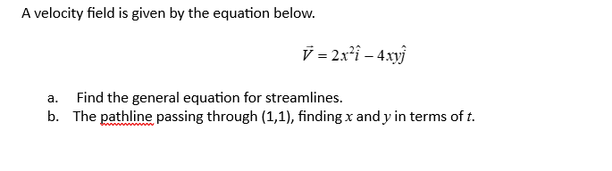 A velocity field is given by the equation below.
V = 2x² - 4xyj
a. Find the general equation for streamlines.
b. The pathline passing through (1,1), finding x and y in terms of t.