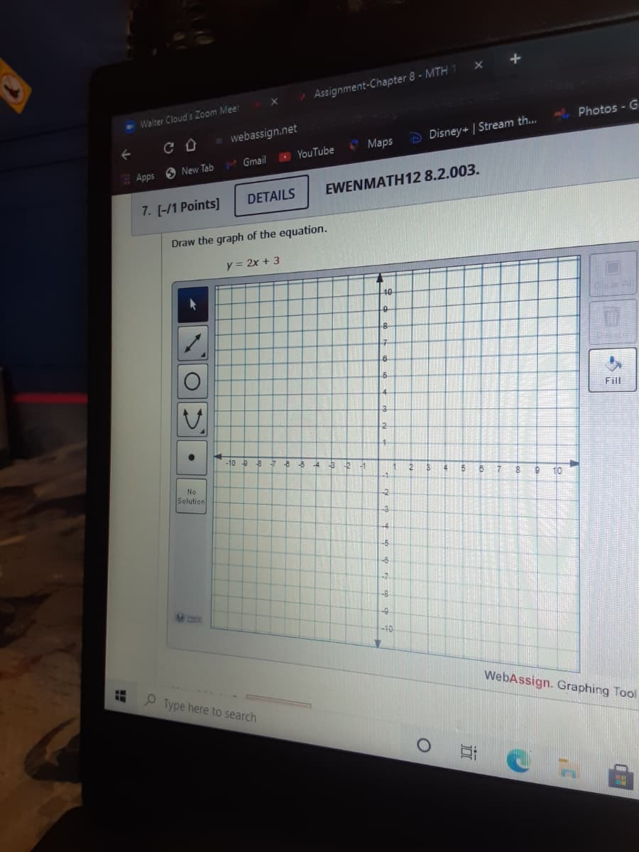 Assignment-Chapter 8 - MTH 1
-Walter Cloud's Zoom Meet
Photos - G
webassign.net
O Maps
D Disney+ | Stream th..
M Gmail
O YouTube
Apps 6 New Tab
EWENMATH12 8.2.003.
DETAILS
7. [-/1 Points]
Draw the graph of the equation.
y = 2x + 3
10
Fill
-10
-8 5
-4
-3
-1
17
10
No
Solution
-2
-6
-6
-7
-8
-10
WebAssign. Graphing Tool
P Type here to search
耳@
