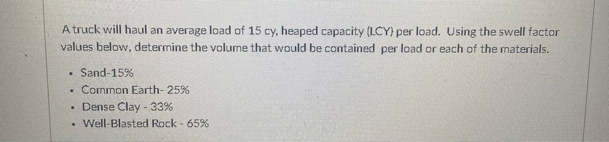 A truck will haul an average load of 15 cy, heaped capacity (LCY) per load. Using the swell factor
values below, determine the volume that would be contained per load or each of the materials.
Sand-15%
Common Earth- 25%
• Dense Clay - 33%
Well-Blasted Rock - 65%
