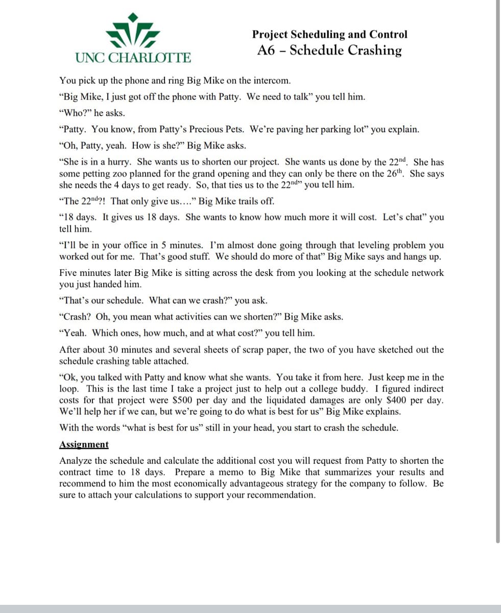 Project Scheduling and Control
A6 – Schedule Crashing
UNC CHARLOTTE
You pick up the phone and ring Big Mike on the intercom.
"Big Mike, I just got off the phone with Patty. We need to talk" you tell him.
"Who?" he asks.
"Patty. You know, from Patty's Precious Pets. We're paving her parking lot" you explain.
"Oh, Patty, yeah. How is she?" Big Mike asks.
"She is in a hurry. She wants us to shorten our project. She wants us done by the 22nd. She has
some petting zo0 planned for the grand opening and they can only be there on the 26th. She says
she needs the 4 days to get ready. So, that ties us to the 22nd» you tell him.
"The 22nd?! That only give us...." Big Mike trails off.
"18 days. It gives us 18 days. She wants to know how much more it will cost. Let's chat" you
tell him.
"I'll be in your office in 5 minutes. I'm almost done going through that leveling problem you
worked out for me. That's good stuff. We should do more of that" Big Mike says and hangs up.
Five minutes later Big Mike is sitting across the desk from you looking at the schedule network
you just handed him.
"That's our schedule. What can we crash?" you ask.
"Crash? Oh, you mean what activities can we shorten?" Big Mike asks.
"Yeah. Which ones, how much, and at what cost?" you tell him.
After about 30 minutes and several sheets of scrap paper, the two of you have sketched out the
schedule crashing table attached.
"Ok, you talked with Patty and know what she wants. You take it from here. Just keep me in the
loop. This is the last time I take a project just to help out a college buddy. I figured indirect
costs for that project were $500 per day and the liquidated damages are only $400 per day.
We'll help her if we can, but we're going to do what is best for us" Big Mike explains.
With the words "what is best for us" still in your head, you start to crash the schedule.
Assignment
Analyze the schedule and calculate the additional cost you will request from Patty to shorten the
contract time to 18 days. Prepare a memo to Big Mike that summarizes your results and
recommend to him the most economically advantageous strategy for the company to follow. Be
sure to attach your calculations to support your recommendation.

