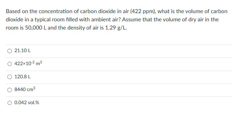 Based on the concentration of carbon dioxide in air (422 ppm), what is the volume of carbon
dioxide in a typical room filled with ambient air? Assume that the volume of dry air in the
room is 50,000 L and the density of air is 1.29 g/L.
21.10 L
422×10-² m³
120.8 L
8440 cm³
0.042 vol.%