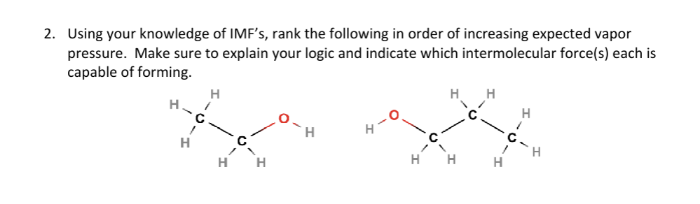 2. Using your knowledge of IMF's, rank the following in order of increasing expected vapor
pressure. Make sure to explain your logic and indicate which intermolecular force(s) each is
capable of forming.
H
H
H
H H
H
H
H H
H
H
H
H