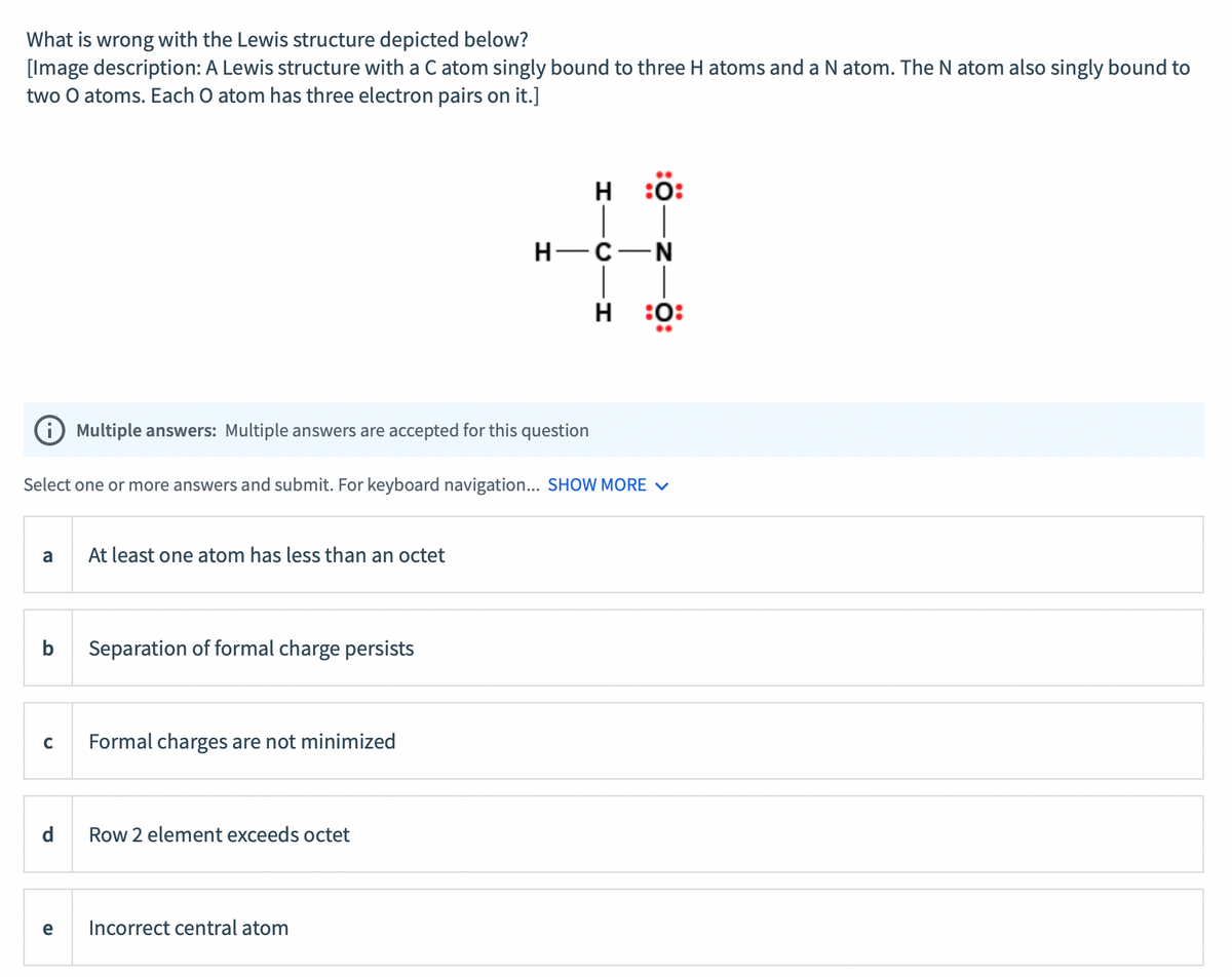 What is wrong with the Lewis structure depicted below?
[Image description: A Lewis structure with a C atom singly bound to three H atoms and a N atom. The N atom also singly bound to
two O atoms. Each O atom has three electron pairs on it.]
H :0:
H-C-N
|
H :0:
Multiple answers: Multiple answers are accepted for this question
Select one or more answers and submit. For keyboard navigation... SHOW MORE V
a
At least one atom has less than an octet
b
Separation of formal charge persists
C
Formal charges are not minimized
d
Row 2 element exceeds octet
e
Incorrect central atom
