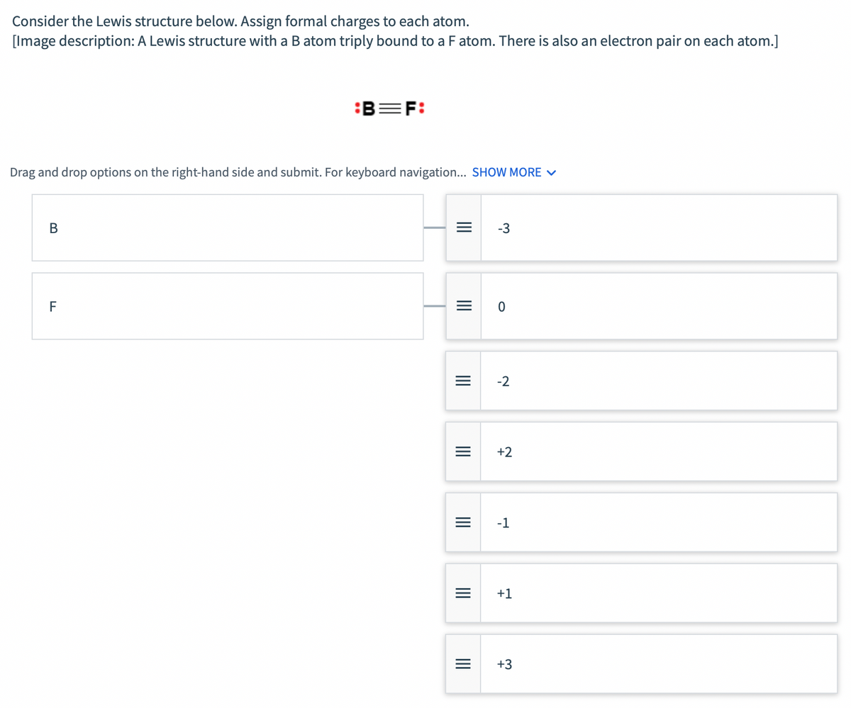 Consider the Lewis structure below. Assign formal charges to each atom.
[Image description: A Lewis structure with a B atom triply bound to a F atom. There is also an electron pair on each atom.]
:B=F:
Drag and drop options on the right-hand side and submit. For keyboard navigation... SHOW MORE v
-3
-2
+2
-1
+1
+3
II
II
II
II
II
II
II
B.
