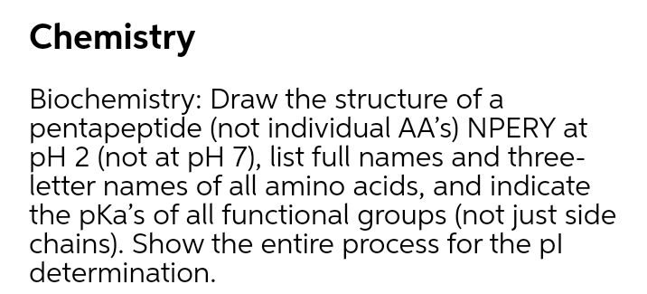 Chemistry
Biochemistry: Draw the structure of a
pentapeptide (not individual AA's) NPERY at
pH 2 (not at pH 7), list full names and three-
letter names of all amino acids, and indicate
the pKa's of all functional groups (not just side
chains). Show the entire process for the pl
determination.
