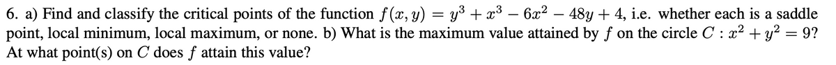 6. a) Find and classify the critical points of the function f (x, y) = y³ + x³ – 6x2 – 48y + 4, i.e. whether each is a saddle
point, local minimum, local maximum, or none. b) What is the maximum value attained by f on the circle C : x² + y? = 9?
At what point(s) on C does f attain this value?
-
