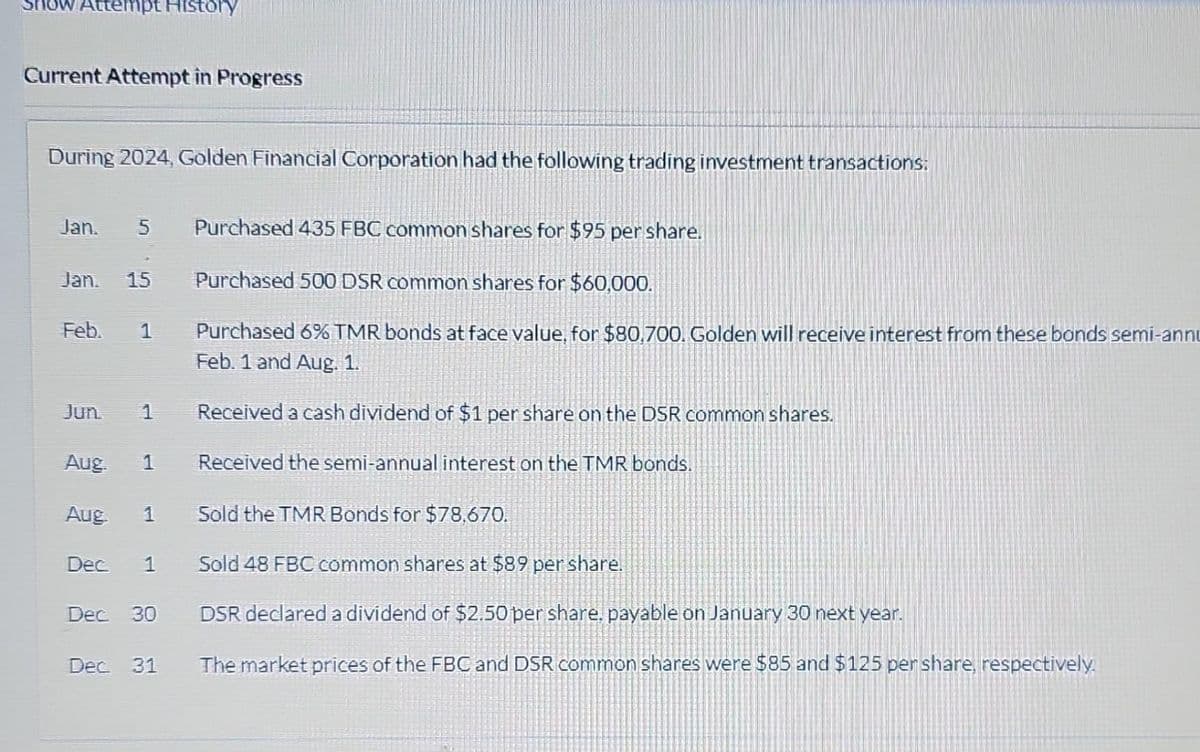 Show Attempt History
Current Attempt in Progress
During 2024, Golden Financial Corporation had the following trading investment transactions:
Jan. 5 Purchased 435 FBC common shares for $95 per share.
Jan. 15 Purchased 500 DSR common shares for $60,000.
Feb.
Jun.
Aug
1
1
Aug
Dec 1
Purchased 6% TMR bonds at face value, for $80,700. Golden will receive interest from these bonds semi-annu
Feb. 1 and Aug. 1.
1
Sold the TMR Bonds for $78.670.
Sold 48 FBC common shares at $89 per share.
Dec. 30
DSR declared a dividend of $2.50 per share. payable on January 30 next year.
Dec 31 The market prices of the FBC and DSR common shares were $85 and $125 per share, respectively.
Received a cash dividend of $1 per share on the DSR common shares.
Received the semi-annual interest on the TMR bonds.