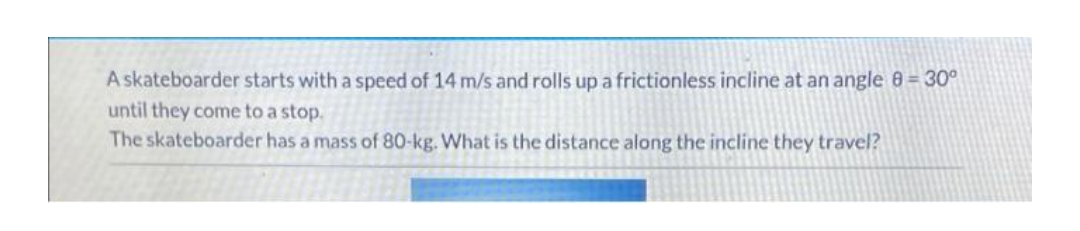 A skateboarder starts with a speed of 14 m/s and rolls up a frictionless incline at an angle 8 = 30°
until they come to a stop.
The skateboarder has a mass of 80-kg. What is the distance along the incline they travel?