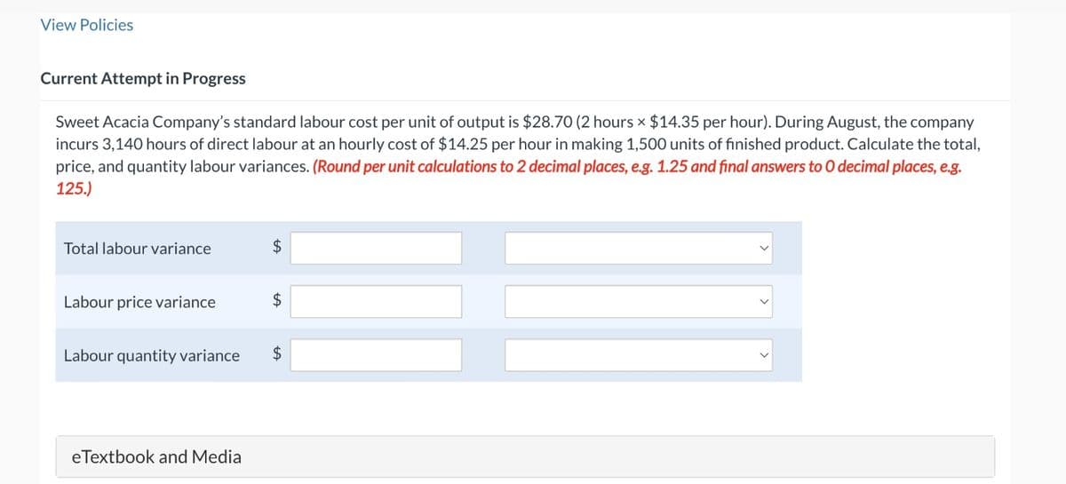 View Policies
Current Attempt in Progress
Sweet Acacia Company's standard labour cost per unit of output is $28.70 (2 hours × $14.35 per hour). During August, the company
incurs 3,140 hours of direct labour at an hourly cost of $14.25 per hour in making 1,500 units of finished product. Calculate the total,
price, and quantity labour variances. (Round per unit calculations to 2 decimal places, e.g. 1.25 and final answers to O decimal places, e.g.
125.)
Total labour variance
Labour price variance
Labour quantity variance
eTextbook and Media
$