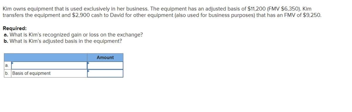 Kim owns equipment that is used exclusively in her business. The equipment has an adjusted basis of $11,200 (FMV $6,350). Kim
transfers the equipment and $2,900 cash to David for other equipment (also used for business purposes) that has an FMV of $9,250.
Required:
a. What is Kim's recognized gain or loss on the exchange?
b. What is Kim's adjusted basis in the equipment?
a.
b Basis of equipment
Amount