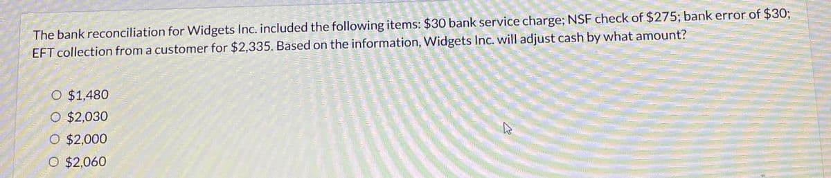 The bank reconciliation for Widgets Inc. included the following items: $30 bank service charge; NSF check of $275; bank error of $30;
EFT collection from a customer for $2,335. Based on the information, Widgets Inc. will adjust cash by what amount?
O $1,480
O $2,030
O $2,000
O $2,060