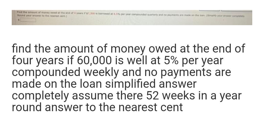 Find the amount of money owed at the end of 4 years if $7,300 is borrowed at 6.5% per year compounded quarterly and no payments are made on the loan (Simplify your answer completely
Round your answer to the nearest cent.)
find the amount of money owed at the end of
four years if 60,000 is well at 5% per year
compounded weekly and no payments are
made on the loan simplified answer
completely assume there 52 weeks in a year
round answer to the nearest cent